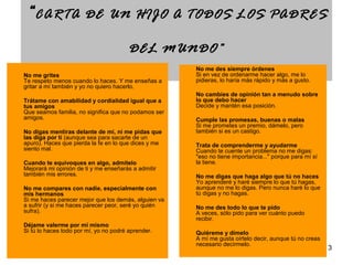 3 
“CARTA DE UN HIJO A TODOS LOS PADRES 
DEL MUNDO” 
No me grites 
Te respeto menos cuando lo haces. Y me enseñas a 
gritar a mí también y yo no quiero hacerlo. 
Trátame con amabilidad y cordialidad igual que a 
tus amigos 
Que seamos familia, no significa que no podamos ser 
amigos. 
No digas mentiras delante de mí, ni me pidas que 
las diga por ti (aunque sea para sacarte de un 
apuro). Haces que pierda la fe en lo que dices y me 
siento mal. 
Cuando te equivoques en algo, admítelo 
Mejorará mi opinión de ti y me enseñarás a admitir 
también mis errores. 
No me compares con nadie, especialmente con 
mis hermanos 
Si me haces parecer mejor que los demás, alguien va 
a sufrir (y si me haces parecer peor, seré yo quién 
sufra). 
Déjame valerme por mí mismo 
Si tú lo haces todo por mí, yo no podré aprender. 
No me des siempre órdenes 
Si en vez de ordenarme hacer algo, me lo 
pidieras, lo haría más rápido y más a gusto. 
No cambies de opinión tan a menudo sobre 
lo que debo hacer 
Decide y mantén esa posición. 
Cumple las promesas, buenas o malas 
Si me prometes un premio, dámelo, pero 
también si es un castigo. 
Trata de comprenderme y ayudarme 
Cuando te cuente un problema no me digas: 
"eso no tiene importancia..." porque para mí sí 
la tiene. 
No me digas que haga algo que tú no haces 
Yo aprenderé y haré siempre lo que tú hagas, 
aunque no me lo digas. Pero nunca haré lo que 
tú digas y no hagas. 
No me des todo lo que te pido 
A veces, sólo pido para ver cuánto puedo 
recibir. 
Quiéreme y dímelo 
A mí me gusta oírtelo decir, aunque tú no creas 
necesario decírmelo. 
 