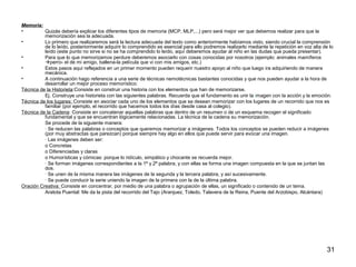 31 
Memoria: 
• Quizás debería explicar los diferentes tipos de memoria (MCP, MLP,...) pero será mejor ver que debemos realizar para que la 
memorización sea la adecuada. 
• Lo primero que realizaremos será la lectura adecuada del texto como anteriormente habíamos visto, siendo crucial la comprensión 
de lo leído, posteriormente adquirir lo comprendido es esencial para ello podremos realizarlo mediante la repetición en voz alta de lo 
leído (este punto no sirve si no se ha comprendido lo leído, aquí deberemos ayudar al niño en las dudas que pueda presentar). 
• Para que lo que memorizamos perdure deberemos asociarlo con cosas conocidas por nosotros (ejemplo: animales mamíferos 
perro- el de mi amigo, ballena-la película que vi con mis amigos, etc.) 
• Estos pasos aquí reflejados en un primer momento pueden requerir nuestro apoyo al niño que luego ira adquiriendo de manera 
mecánica. 
• A continuación hago referencia a una serie de técnicas nemotécnicas bastantes conocidas y que nos pueden ayudar a la hora de 
desarrollar un mejor proceso memorístico: 
Técnica de la Historieta:Consiste en construir una historia con los elementos que han de memorizarse. 
Ej. Construye una historieta con las siguientes palabras. Recuerda que el fundamento es unir la imagen con la acción y la emoción. 
Técnica de los lugares: Consiste en asociar cada uno de los elementos que se desean memorizar con los lugares de un recorrido que nos es 
familiar (por ejemplo, el recorrido que hacemos todos los días desde casa al colegio). 
Técnica de la Cadena: Consiste en concatenar aquellas palabras que dentro de un resumen o de un esquema recogen el significado 
fundamental y que se encuentran lógicamente relacionadas. La técnica de la cadena su memorización. 
Se procede de la siguiente manera: 
· Se reducen las palabras o conceptos que queremos memorizar a imágenes. Todos los conceptos se pueden reducir a imágenes 
(por muy abstractas que parezcan) porque siempre hay algo en ellos que puede servir para evocar una imagen. 
· Las imágenes deben ser: 
o Concretas 
o Diferenciadas y claras 
o Humorísticas y cómicas: porque lo ridículo, simpático y chocante se recuerda mejor. 
· Se forman imágenes correspondientes a la 1ª y 2ª palabra, y con ellas se forma una imagen compuesta en la que se juntan las 
dos. 
· Se unen de la misma manera las imágenes de la segunda y la tercera palabra, y así sucesivamente. 
· Se puede conducir la serie uniendo la imagen de la primera con la de la última palabra. 
Oración Creativa: Consiste en concentrar, por medio de una palabra o agrupación de ellas, un significado o contenido de un tema. 
Aratota Puental: Me da la pista del recorrido del Tajo (Aranjuez, Toledo, Talavera de la Reina, Puente del Arzobispo, Alcántara) 
 