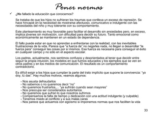 33 
Poner normas 
 ¿Ha fallado la educación que conocemos? 
Se trataba de que los hijos no sufrieran los traumas que conlleva un exceso de represión. Se 
hace hincapié en la necesidad de mostrarse afectuoso, comunicativo e indulgente con las 
necesidades del niño y muy tolerante con su comportamiento. 
Este planteamiento es muy favorable para facilitar el desarrollo sin ansiedades pero, en exceso, 
implica jóvenes sin motivación, con dificultad para decidir su futuro. Tanto emocional como 
económicamente se mantienen en un estado de dependencia. 
El fallo puede estar en que no aprendan a enfrentarse con la realidad, con las inevitables 
frustraciones de la vida. Parece que “a fuerza de” no negarles nada, no llegan a desarrollar “la 
fuerza para” conseguir las cosas por sí mismos. Esa fuerza es necesaria para conseguir el éxito 
en cualquier campo y no sólo en el aspecto escolar. 
Los padres, actualmente, nos sentimos confusos y desorientados al tener que decidir entre 
seguir la propia intuición, los modelos en que fuimos educados y los ejemplos que se ven en 
otros padres y en los medios de comunicación. El resultado es un comportamiento 
contradictorio. 
Es difícil exigir a los hijos que cumplan la parte del trato implícito que supone la convivencia: “yo 
doy, tú das”. Hay muchos motivos, veamos algunos: 
- Nos asusta defraudarlos 
- No sabemos o no queremos decir “no” 
- No queremos frustrarlos,... ”ya sufrirán cuando sean mayores” 
- Nos preocupa ser considerados autoritarios 
- No queremos que sufran lo que nosotros sufrimos 
- Compensamos la falta de tiempo y dedicación con una actitud indulgente (y culpable) 
- Tenemos miedo al conflicto y a sus malas caras 
- Nos parece que actuamos con egoísmo si imponemos normas que nos faciliten la vida 
 