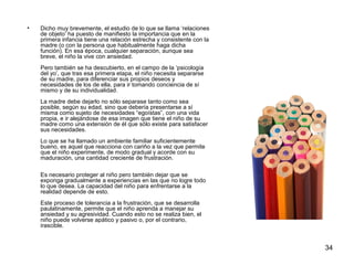34 
• Dicho muy brevemente, el estudio de lo que se llama ‘relaciones 
de objeto’ ha puesto de manifiesto la importancia que en la 
primera infancia tiene una relación estrecha y consistente con la 
madre (o con la persona que habitualmente haga dicha 
función). En esa época, cualquier separación, aunque sea 
breve, el niño la vive con ansiedad. 
Pero también se ha descubierto, en el campo de la ‘psicología 
del yo’, que tras esa primera etapa, el niño necesita separarse 
de su madre, para diferenciar sus propios deseos y 
necesidades de los de ella, para ir tomando conciencia de sí 
mismo y de su individualidad. 
La madre debe dejarlo no sólo separase tanto como sea 
posible, según su edad, sino que debería presentarse a sí 
misma como sujeto de necesidades “egoístas”, con una vida 
propia, e ir alejándose de esa imagen que tiene el niño de su 
madre como una extensión de él que sólo existe para satisfacer 
sus necesidades. 
Lo que se ha llamado un ambiente familiar suficientemente 
bueno, es aquel que reacciona con cariño a la vez que permite 
que el niño experimente, de modo gradual y acorde con su 
maduración, una cantidad creciente de frustración. 
Es necesario proteger al niño pero también dejar que se 
exponga gradualmente a experiencias en las que no logre todo 
lo que desea. La capacidad del niño para enfrentarse a la 
realidad depende de esto. 
Este proceso de tolerancia a la frustración, que se desarrolla 
paulatinamente, permite que el niño aprenda a manejar su 
ansiedad y su agresividad. Cuando esto no se realiza bien, el 
niño puede volverse apático y pasivo o, por el contrario, 
irascible. 
 