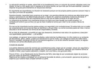 • La educación perfecta no existe, sobre todo si la consideramos como un conjunto de normas utilizadas como una 
receta; no hay un niño igual a otro ni siquiera en la misma familia, así que más que fórmulas estándar, podemos 
disponer de guías para orientarnos en situaciones diversas. 
Es importante ser espontáneos, la intuición es necesaria porque son los propios padres quienes conocen mejor a 
sus hijos y el modo de ayudarles. 
Nuestra empatía, capacidad para ponernos en su lugar, nos permite entender los motivos que ellos tienen para 
actuar y reaccionar en una determinada situación y, desde ahí, podemos enseñarles modos de afrontarla. Y 
también les enseñamos eso tan importante para su vida que es saber ponerse en el lugar del otro. 
35 
• La coherencia es también muy importante porque uno tiene que creer aquello que quiere enseñar. La 
contradicción entre lo que se dice y lo que se hace invalida la norma que o bien no se cumple o lleva a la 
mentira. 
Por eso es tan importante que los padres actúen con seguridad y sin contradicciones. Es sobre todo con un estilo 
de comportamiento con lo que los hijos se identifican y al que imitan. La norma concreta puede ser más o menos 
discutida si se le transmite una forma de ser responsable y honesta. 
No se trata de adiestrarlo, convertirlo en algo que deseamos, tendremos más éxito si le ayudamos a descubrir 
sus capacidades, personalidad..., y él también. 
Los castigos, en general, tienen pocos resultados, sobre todo las humillaciones. Un niño criado en un ambiente 
de discusiones, gritos, peleas, puede que reproduzca lo que ha vivido. Los castigos en forma de malos tratos 
físicos o verbales, convierten al niño en una persona agresiva o, en el otro extremo también insano, en alguien 
temeroso con serias dificultades para convivir. 
A modo de resumen 
Los padres debemos poner las normas que consideramos justas, exigir que se cumplan, actuar con seguridad y 
firmeza, desde el conocimiento de nuestros hijos y el cariño que les tenemos, sabiendo que nosotros somos el 
modelo a imitar y que nuestra valoración y respeto, son una meta y una guía para ellos. 
Para la O.N.U., en su Declaración de los Derechos del Niño, éste deja de ser considerado objeto de acciones 
para ser sujeto de derechos y obligaciones. 
Dejémonos de miedos y complejos: en un ambiente favorable de afecto y comunicación, ejerzamos de padres y 
exijamos que nuestros hijos cumplan también su parte. 
 