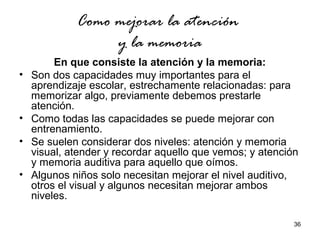 36 
Como mejorar la atención 
y la memoria 
En que consiste la atención y la memoria: 
• Son dos capacidades muy importantes para el 
aprendizaje escolar, estrechamente relacionadas: para 
memorizar algo, previamente debemos prestarle 
atención. 
• Como todas las capacidades se puede mejorar con 
entrenamiento. 
• Se suelen considerar dos niveles: atención y memoria 
visual, atender y recordar aquello que vemos; y atención 
y memoria auditiva para aquello que oímos. 
• Algunos niños solo necesitan mejorar el nivel auditivo, 
otros el visual y algunos necesitan mejorar ambos 
niveles. 
 