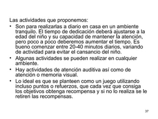Las actividades que proponemos: 
• Son para realizarlas a diario en casa en un ambiente 
tranquilo. El tiempo de dedicación deberá ajustarse a la 
edad del niño y su capacidad de mantener la atención, 
pero poco a poco deberemos aumentar el tiempo. Es 
bueno comenzar entre 20-40 minutos diarios, variando 
de actividad para evitar el cansancio del niño. 
• Algunas actividades se pueden realizar en cualquier 
ambiente. 
• Hay actividades de atención auditiva así como de 
atención o memoria visual. 
• Lo ideal es que se planteen como un juego utilizando 
incluso puntos o refuerzos, que cada vez que consiga 
los objetivos obtenga recompensa y si no lo realiza se le 
retiren las recompensas. 
37 
 