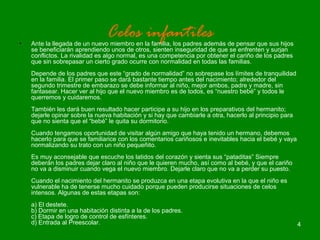 4 
Celos infantiles • Ante la llegada de un nuevo miembro en la familia, los padres además de pensar que sus hijos 
se beneficiarán aprendiendo unos de otros, sienten inseguridad de que se enfrenten y surjan 
conflictos. La rivalidad es algo normal, es una competencia por obtener el cariño de los padres 
que sin sobrepasar un cierto grado ocurre con normalidad en todas las familias. 
Depende de los padres que este “grado de normalidad” no sobrepase los límites de tranquilidad 
en la familia. El primer paso se dará bastante tiempo antes del nacimiento; alrededor del 
segundo trimestre de embarazo se debe informar al niño, mejor ambos, padre y madre, sin 
fantasear. Hacer ver al hijo que el nuevo miembro es de todos, es “nuestro bebé” y todos le 
querremos y cuidaremos. 
También les dará buen resultado hacer participe a su hijo en los preparativos del hermanito; 
dejarle opinar sobre la nueva habitación y si hay que cambiarle a otra, hacerlo al principio para 
que no sienta que el “bebé” le quita su dormitorio. 
Cuando tengamos oportunidad de visitar algún amigo que haya tenido un hermano, debemos 
hacerlo para que se familiarice con los comentarios cariñosos e inevitables hacia el bebé y vaya 
normalizando su trato con un niño pequeñito. 
Es muy aconsejable que escuche los latidos del corazón y sienta sus “pataditas” Siempre 
deberán los padres dejar claro al niño que le quieren mucho, así como al bebé, y que el cariño 
no va a disminuir cuando vega el nuevo miembro. Dejarle claro que no va a perder su puesto. 
Cuando el nacimiento del hermanito se produzca en una etapa evolutiva en la que el niño es 
vulnerable ha de tenerse mucho cuidado porque pueden producirse situaciones de celos 
intensos. Algunas de estas etapas son: 
a) El destete. 
b) Dormir en una habitación distinta a la de los padres. 
c) Etapa de logro de control de esfínteres. 
d) Entrada al Preescolar. 
 
