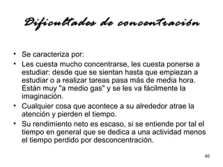 40 
Dificultades de concentración 
• Se caracteriza por: 
• Les cuesta mucho concentrarse, les cuesta ponerse a 
estudiar: desde que se sientan hasta que empiezan a 
estudiar o a realizar tareas pasa más de media hora. 
Están muy "a medio gas" y se les va fácilmente la 
imaginación. 
• Cualquier cosa que acontece a su alrededor atrae la 
atención y pierden el tiempo. 
• Su rendimiento neto es escaso, si se entiende por tal el 
tiempo en general que se dedica a una actividad menos 
el tiempo perdido por desconcentración. 
 