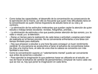 41 
• Como todas las capacidades, el desarrollo de la concentración es consecuencia de 
la ejercitación de la misma, por ello es frecuente que quien más dificultades tiene en 
la concentración es quién menos trayectoria de estudio tiene en su vida y al 
contrario. 
• - La eliminación de los estímulos irrelevantes que puedan captar la atención de quien 
estudia o trabaja tareas escolares: revistas, fotografías, prendas... 
• - La eliminación de estímulos a los que pueda prestar atención de tipo sonoro, p.e. la 
radio o visual, p.e. la televisión. 
• - Darse un tiempo para la realización de cada tarea o actividad y exigirse para tratar 
de realizarla en el tiempo previsto. No es conveniente enfrentarse a una tarea con 
tiempo ilimitado para realizarla. 
• - Hay que empezar a estudiar a una hora fija para conseguir un buen rendimiento 
cerebral. Si una persona se acostumbra a hacer el esfuerzo de concentrarse todos 
los días a la misma hora, al cabo de unos días la cabeza se concentra con más 
facilidad a esa hora. 
• Como la concentración supone un “calentamiento mental” puede ser conveniente 
que antes de ponernos a estudiar - - 
• - Para ejercitar la imaginación lo que podemos hacer es utilizarla en el estudio: en 
vez de hacer el esfuerzo de cambiar de pensamientos y empezar de nuevo cada vez 
que se nos va, hay que poner la imaginación en cada tema. 
 