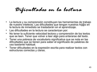 43 
Dificultades en la lectura 
• La lectura y su comprensión constituyen las herramientas de trabajo 
de nuestro intelecto. Las dificultades que tengan nuestros hij@s en 
la lectura de inmediato se trasladarán en el aprendizaje. 
• Las dificultades en la lectura se caracterizan por: 
• No tener la suficiente velocidad lectora y comprensión de los textos 
que se leen. Tener que volver a leer algo para enterarse del texto. 
• Tener una pobreza de vocabulario significativa que se nota en las 
dificultades que se tienen para saber el significado de palabras de 
uso bastante habitual. 
• Tener dificultades en la expresión escrita para realizar textos con 
estructuras correctas y claras. 
 