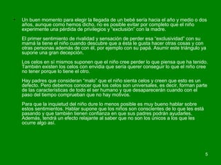 • Un buen momento para elegir la llegada de un bebé sería hacia el año y medio o dos 
años, aunque como hemos dicho, no es posible evitar por completo que el niño 
experimente una pérdida de privilegios y “exclusión” con la madre. 
El primer sentimiento de rivalidad y sensación de perder esa “exclusividad” con su 
mamá la tiene el niño cuando descubre que a ésta le gusta hacer otras cosas y con 
otras personas además de con él, por ejemplo con su papá. Asumir este triángulo ya 
supone una gran decepción. 
Los celos en sí mismos suponen que el niño cree perder lo que piensa que ha tenido. 
También existen los celos con envidia que sería querer conseguir lo que el niño cree 
no tener porque lo tiene el otro. 
Hay padres que consideran “malo” que el niño sienta celos y creen que esto es un 
defecto. Pero debemos conocer que los celos son universales, es decir, forman parte 
de las características de todo el ser humano y que desaparecerán cuando con el 
paso del tiempo comprueban que no hay motivos. 
Para que la inquietud del niño dure lo menos posible es muy bueno hablar sobre 
estos sentimientos. Hablar supone que los niños son conscientes de lo que les está 
pasando y que también tienen confianza en que sus padres podrán ayudarles. 
Además, tendrá un efecto relajante al saber que no son los únicos a los que les 
ocurre algo así. 
5 
 