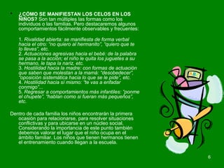 6 
• ¿CÓMO SE MANIFIESTAN LOS CELOS EN LOS 
NIÑOS? Son tan múltiples las formas como los 
individuos o las familias. Pero destacaremos algunos 
comportamientos fácilmente observables y frecuentes: 
1. Rivalidad abierta: se manifiesta de forma verbal 
hacia el otro: “no quiero al hermanito”, “quiero que te 
lo lleves”, etc. 
2. Actuaciones agresivas hacia el bebé: de la palabra 
se pasa a la acción; el niño le quita los juguetes a su 
hermano, le tapa la nariz, etc. 
3. Hostilidad hacia la madre: con formas de actuación 
que saben que molestan a la mamá: “desobedecer”, 
“oposición sistemática hacia lo que se le pide”, etc. 
4. Hostilidad hacia sí mismo: “te vas a enfadar 
conmigo”... 
5. Regresar a comportamientos más infantiles: “ponme 
el chupete”, “hablan como si fueran más pequeños”, 
etc. 
Dentro de cada familia los niños encontrarán la primera 
ocasión para relacionarse, para resolver situaciones 
conflictivas y para ubicarse en un núcleo social. 
Considerando la importancia de este punto también 
debemos valorar el lugar que el niño ocupa en el 
ámbito familiar. Los niños que tienen hermanos tienen 
el entrenamiento cuando llegan a la escuela. 
 