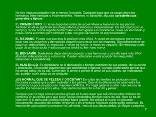 No hay ninguna posición más o menos favorable. Cualquier lugar que se ocupe entre los 
hermanos tiene ventajas o inconvenientes. Veamos no obstante, algunas características 
generales y típicas: 
EL PRIMOGÉNITO. En él se depositan todas las expectativas e ilusiones de sus padres. 
También en él se aglutinan las inseguridades y temores e inexperiencias. Ha sido único por un 
tiempo y recibe con la llegada del hermano un duro golpe a su soberanía. Suele ser el modelo y 
posee cierta autoridad pero también sufre una gran sensación de responsabilidad. 
EL MEDIANO. Puede que sea ésta la posición más difícil. A veces es demasiado mayor para 
estar con los pequeños y demasiado pequeño para estar con los mayores. Simultáneamente se 
juzga con arbitrariedad su madurez: a veces es mayor, a veces es pequeño. Sin embargo suele 
gozar de un éxito social y soltura que no tendrá su hermano mayor. 
EL BENJAMÍN. Suele tener dependencia respecto a sus hermanos y con ello será más difícil 
alcanzar independencia y autonomía. Pueden achacarse a esta posición la inseguridad, 
testarudez e inestabilidad. 
EL HIJO ÚNICO. Es depositario de la dedicación a tiempo completo de sus padres, de su cariño 
y protección. Ello puede suponer que sea caprichoso o egoísta. Aunque pudiéramos pensar que 
no tienen celos, no es así. Sufren por el temor a perder el amor de sus padres, de molestarles, 
etc. pueden sufrir celos de un amiguito. 
¿ES NORMAL QUE SE PELEEN Y DISCUTAN? En todas las familias se producen roces, 
fricciones y peleas que suelen molestar a los padres. Cuando la diferencia de edad entre los 
hermanos es poca se producen mayores conflictos. Por regla general cuanto más celosos se 
sientan los hermanos entre ellos, más tendencia tendrán a discutir y pelear. 
Siempre que no haya consecuencias graves es bueno dejar que solucionen ellos mismos los 
conflictos en la familia para que luego sepan resolverlos también fuera de ella. Sólo se ha de 
intervenir si el daño que pudiera hacerse fuera grande. Se deberá procurar no proceder 
injustamente, escuchando ambas versiones y sin aventurar hipótesis sobre quién comenzó. Es 
importante que puedan expresarse verbalmente, mostrar sus desacuerdos, sin llegar a pegarse. 
7 
 