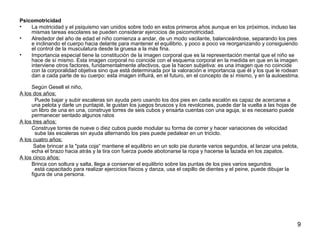 9 
Psicomotricidad 
• La motricidad y el psiquismo van unidos sobre todo en estos primeros años aunque en los próximos, incluso las 
mismas tareas escolares se pueden considerar ejercicios de psicomotricidad. 
• Alrededor del año de edad el niño comienza a andar, de un modo vacilante, balanceándose, separando los pies 
e inclinando el cuerpo hacia delante para mantener el equilibrio, y poco a poco va reorganizando y consiguiendo 
el control de la musculatura desde la gruesa a la más fina. 
• Importancia especial tiene la constitución de la imagen corporal que es la representación mental que el niño se 
hace de sí mismo. Esta imagen corporal no coincide con el esquema corporal en la medida en que en la imagen 
interviene otros factores, fundamentalmente afectivos, que la hacen subjetiva: es una imagen que no coincide 
con la corporalidad objetiva sino que está determinada por la valoración e importancia que él y los que le rodean 
dan a cada parte de su cuerpo: esta imagen influirá, en el futuro, en el concepto de sí mismo, y en la autoestima. 
Según Gesell el niño, 
A los dos años: 
Puede bajar y subir escaleras sin ayuda pero usando los dos pies en cada escalón es capaz de acercarse a 
una pelota y darle un puntapié, le gustan los juegos bruscos y los revolcones, puede dar la vuelta a las hojas de 
un libro de una en una, construye torres de seis cubos y ensarta cuentas con una aguja, si es necesario puede 
permanecer sentado algunos ratos 
A los tres años: 
Construye torres de nueve o diez cubos puede modular su forma de correr y hacer variaciones de velocidad 
sube las escaleras sin ayuda alternando los pies puede pedalear en un triciclo. 
A los cuatro años: 
Sabe brincar a la "pata coja“ mantiene el equilibrio en un solo pie durante varios segundos, al lanzar una pelota, 
echa el brazo hacia atrás y la tira con fuerza puede abotonarse la ropa y hacerse la lazada en los zapatos. 
A los cinco años: 
Brinca con soltura y salta, llega a conservar el equilibrio sobre las puntas de los pies varios segundos 
está capacitado para realizar ejercicios físicos y danza, usa el cepillo de dientes y el peine, puede dibujar la 
figura de una persona. 
 
