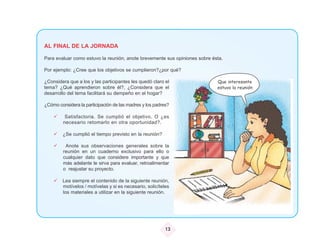 AL FINAL DE LA JORNADA

Para evaluar como estuvo la reunión, anote brevemente sus opiniones sobre ésta.

Por ejemplo: ¿Cree que los objetivos se cumplieron?¿por qué?

¿Considera que a los y las participantes les quedó claro el                 Que interesante
tema? ¿Qué aprendieron sobre él?, ¿Considera que el                         estuvo la reunión
desarrollo del tema facilitará su dempeño en el hogar?

¿Cómo considera la participación de las madres y los padres?

          Satisfactoria. Se cumplió el objetivo. O ¿es
         necesario retomarlo en otra oportunidad?.

        ¿Se cumplió el tiempo previsto en la reunión?

          Anote sus observaciones generales sobre la
         reunión en un cuaderno exclusivo para ello o
         cualquier dato que considere importante y que
         más adelante le sirva para evaluar, retroalimentar
         o reajustar su proyecto.

        Lea siempre el contenido de la siguiente reunión,
        motívelos / motívelas y si es necesario, solicíteles
        los materiales a utilizar en la siguiente reunión.




                                                          13
 
