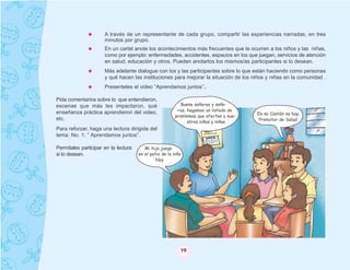 A través de un representante de cada grupo, compartir las experiencias narradas, en tres
                      minutos por grupo.
                      En un cartel anote los acontecimientos más frecuentes que le ocurren a los niños y las niñas,
                      como por ejemplo: enfermedades, accidentes, espacios en los que juegan, servicios de atención
                      en salud, educación y otros. Pueden anotarlos los mismos/as participantes si lo desean.
                      Más adelante dialogue con los y las participantes sobre lo que están haciendo como personas
                      y qué hacen las instituciones para mejorar la situación de los niños y niñas en la comunidad .
                      Presenteles el video “Aprendamos juntos”..

Pida comentarios sobre lo que entendieron,
escenas que más les impactaron, qué                        Bueno señores y seño-
                                                          ras, hagamos un listado de
enseñanza práctica aprendieron del video,                                               En mi Cantón no hay
                                                         problemas que afectan a nue-
etc.                                                                                    Promotor de Salud
                                                               stros niños y niñas
Para reforzar, haga una lectura dirigida del
tema: No. 1: “ Aprendamos juntos”.

Permítales participar en la lectura      Mi hija juega
si lo desean.                         en el patio de la niña
                                               Noy




                                                           19
 