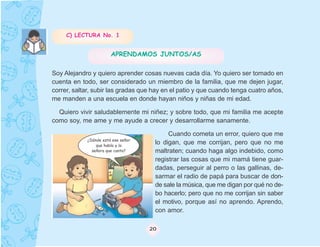 C) LECTURA No. 1


                       APRENDAMOS JUNTOS/AS

Soy Alejandro y quiero aprender cosas nuevas cada día. Yo quiero ser tomado en
cuenta en todo, ser considerado un miembro de la familia, que me dejen jugar,
correr, saltar, subir las gradas que hay en el patio y que cuando tenga cuatro años,
me manden a una escuela en donde hayan niños y niñas de mi edad.

  Quiero vivir saludablemente mi niñez; y sobre todo, que mi familia me acepte
como soy, me ame y me ayude a crecer y desarrollarme sanamente.

                                          Cuando cometa un error, quiero que me
            ¿Dónde está ese señor
                que habla y la
                                     lo digan, que me corrijan, pero que no me
              señora que canta?      maltraten; cuando haga algo indebido, como
                                     registrar las cosas que mi mamá tiene guar-
                                     dadas, perseguir al perro o las gallinas, de-
                                     sarmar el radio de papá para buscar de don-
                                     de sale la música, que me digan por qué no de-
                                     bo hacerlo; pero que no me corrijan sin saber
                                     el motivo, porque así no aprendo. Aprendo,
                                     con amor.

                                    20
 
