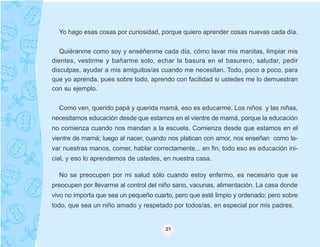 Yo hago esas cosas por curiosidad, porque quiero aprender cosas nuevas cada día.


   Quiéranme como soy y enséñenme cada día, cómo lavar mis manitas, limpiar mis
dientes, vestirme y bañarme solo, echar la basura en el basurero, saludar, pedir
disculpas, ayudar a mis amiguitos/as cuando me necesitan. Todo, poco a poco, para
que yo aprenda, pues sobre todo, aprendo con facilidad si ustedes me lo demuestran
con su ejemplo.


  Como ven, querido papá y querida mamá, eso es educarme. Los niños y las niñas,
necesitamos educación desde que estamos en el vientre de mamá, porque la educación
no comienza cuando nos mandan a la escuela. Comienza desde que estamos en el
vientre de mamá; luego al nacer, cuando nos platican con amor, nos enseñan como la-
var nuestras manos, comer, hablar correctamente... en fin, todo eso es educación ini-
cial, y eso lo aprendemos de ustedes, en nuestra casa.

  No se preocupen por mi salud sólo cuando estoy enfermo, es necesario que se
preocupen por llevarme al control del niño sano, vacunas, alimentación. La casa donde
vivo no importa que sea un pequeño cuarto, pero que esté limpio y ordenado; pero sobre
todo, que sea un niño amado y respetado por todos/as, en especial por mis padres.


                                       21
 