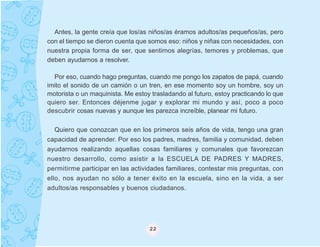 Antes, la gente creía que los/as niños/as éramos adultos/as pequeños/as, pero
con el tiempo se dieron cuenta que somos eso: niños y niñas con necesidades, con
nuestra propia forma de ser, que sentimos alegrías, temores y problemas, que
deben ayudarnos a resolver.

  Por eso, cuando hago preguntas, cuando me pongo los zapatos de papá, cuando
imito el sonido de un camión o un tren, en ese momento soy un hombre, soy un
motorista o un maquinista. Me estoy trasladando al futuro, estoy practicando lo que
quiero ser. Entonces déjenme jugar y explorar mi mundo y así, poco a poco
descubrir cosas nuevas y aunque les parezca increíble, planear mi futuro.

   Quiero que conozcan que en los primeros seis años de vida, tengo una gran
capacidad de aprender. Por eso los padres, madres, familia y comunidad, deben
ayudarnos realizando aquellas cosas familiares y comunales que favorezcan
nuestro desarrollo, como asistir a la ESCUELA DE PADRES Y MADRES,
permitirme participar en las actividades familiares, contestar mis preguntas, con
ello, nos ayudan no sólo a tener éxito en la escuela, sino en la vida, a ser
adultos/as responsables y buenos ciudadanos.




                                   22
 