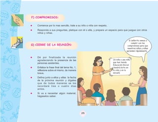 F) COMPROMISOS:

   Comience por lo mas sencillo, trate a su niño o niña con respeto,
   Responda a sus preguntas, platique con él o ella, y prepare un espacio para que juegue con otros
   niños y niñas.


                                                                                       Si señorita vamos a
                                                                                         cumplir con los
G) CIERRE DE LA REUNIÓN:                                                              compromisos para que
                                                                                      nuestros niños y niñas
                                                                                     aprendan rápidamente


   Dé por finalizada la reunión
   agradeciendo la presencia de las                                    Un niño o una niña
   personas asistentes.                                                que han tenido
                                                                       Educación Inicial
   Enfatice la frase final del tema No. 1,                             ,tendrá éxito en
   reflexione sobre el mismo, de manera                                la vida y en la
   breve.                                                              escuela

   Defina junto a ellos y ellas la fecha
   de la próxima reunión y dígales
   que de todas maneras se los
   recordará tres o cuatro días
   antes.
   Si va a necesitar algún material,
   hágaselos saber.




                                             25
 