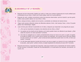 B) DESARROLLO DE LA REUNIÓN:


  Después de dar la bienvenida, dígales que verán un video que contiene sugerencias de mucha utilidad para
  el bienestar de sus niños o niñas, por lo tanto deben verlo con mucha atención.
  Después de verlo, pídales comentarios sobre las escenas observadas: qué les impactó, que les gustó,
  cuáles cosas pueden aplicar con sus niños o niñas.
  Ahora, coloque el tema y objetivo de la reunión y coméntelo con ellos/as de manera breve.
  Haga cuatro grupos utilizando dulces de diferentes sabores: limón, miel naranja, fresa, u otros. Si puede
  aplicar otra metodología, hágalo.
   Lean el tema para reforzar lo aprendido en el video y después que respondan una pregunta por grupo.
   1) ¿Por qué es importante el respeto a los derechos de los niños y niñas?
   2) Los padres son los dueños de los hijos/as, por lo tanto pueden hacer con ellos/as lo que deseen. ¿Está
      usted de acuerdo con esta expresión? Comente.
   3) Una niña es castigada por su madre constantemente porque se orina en la cama. Le grita, la regaña,
      la humilla en público, por lo cual la niña se siente muy apenada. ¿Es correcto que la niña sea tratada
      de esta manera por su madre?, ¿Qué consecuencias posteriores puede traer a la niña, el trato que
      recibe?. Comente.
   4) Un niño tiene labio leporino (comido de la luna) y por eso su papá y su mamá no lo van a matricular en
      la escuela. ¿Qué opina? ¿Está la mamá y el papá respetando los derechos de ese niño? Comente.

  Después de la lectura y responder las preguntas, cada grupo decide como a representar de manera creativa,
  en tres minutos, lo discutido. Puede ser una dramatización, un mural hecho con recortes, una canción, un
  cuento, etc.




                                             27
 