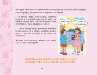 me hagan sentir inútil. Yo comprenderé si me dicen las cosas con cariño, respeto
y buen ejemplo, así aprenderé a respetar a los demás.

   Mi familia debe alimentarme, vestirme,
llevarme a la escuela, controlar de salud, así       Qué lindo vestido
creceré fuerte y sano. Son mis derechos tener       te compró tu mamá      Si; lo usare el
                                                                          primer día de la
alimentación, ropa, educación y salud.                                   Escuela Parvularia


   Cuando nazca y crezca quiero decir libremente
lo que pienso, ir a la iglesia, pues Dios será mi
guía y para ello mi papá o mi mamá me
orientarán.

 Al saber mis derechos y deberes que cumplir,
seré un niño responsable.




           RESPETAR LOS DERECHOS DE NIÑOS Y NIÑAS
           ES CONSTRUIR EL FUTURO DE EL SALVADOR.

                              30
 