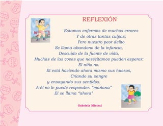 REFLEXIÓN
               Estamos enfermos de muchos errores
                      Y de otras tantas culpas;
                       Pero nuestro peor delito
          Se llama abandono de la infancia,
            Descuido de la fuente de vida,
Muchas de las cosas que nesecitamos pueden esperar:
                       El niño no.
      El está haciendo ahora mismo sus huesos,
                   Criando su sangre
      y ensayando sus sentidos.
A él no le puede responder: “mañana”
          El se llama “ahora”

                    Gabriela Mistral
 