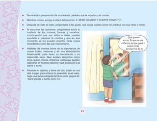 Terminada la preparación de la ensalada, pedirles que la repartan y la coman.

Mientras comen, ponga el video del tema No. 3: SERÉ GRANDE Y FUERTE COMO TÚ”.
Después de visto el video, pregúnteles si les gustó, qué cosas pueden poner en práctica con sus niños o niñas.

Al escuchar las opiniones, pregúnteles sobre lo
hablado de los colores, formas y tamaños,
concluyendo que sus niños o niñas pueden
ayudarle a preparar la comida y que en ese                                                   Qué grande
momento se les pueden enseñar otras cosas                                               estoy. Es que no me
importantes como las que mencionaron.                                                  enfermo porque papá y
                                                                                            mamá están
Hábleles de manera breve de la importancia de                                              pendientes de mi
comer frutas, verduras y de una alimentación
balanceada, para tener un crecimiento y un
desarrollo sano. Que existen alimentos como
soya, queso, moras, chipilines y otros que pueden
cultivarse en huertos caseros y que sustituyen a la
carne o leche.

Presente el objetivo y tema del día. Léalo en voz
alta. Luego, para reforzar lo aprendido en el video,
haga una lectura dirigida del tema de la página 32,
“Seré grande y fuerte como Tú”.




                                                       33
 
