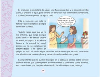 El promotor o promotora de salud, vino hace unos días y le enseñó a mi tía
Lucita, a preparar el agua, para tomarla sin temor que nos enfermemos: hirviéndola,
o poniéndole unas gotitas de lejía o cloro.
                                                 Mire niña Lucita, el
                                               agua se hierve o se le po-
   Ella lo comentó con toda mi                  ne cloro. Eso evita mu-
familia y desde entonces siempre                 chas enfermedades

tienen ese cuidado.

   Todo lo hacen para que yo no
me enferme, que tenga siempre
buena salud. Sí me da tos o catarro,
mi mamá, mi papá o el abuelo me
llevan a la unidad de salud,
porque así no se complican las
enfermedades y no ponen en
peligro mi vida. Mi familia sigue todas las indicaciones que me dan, para evitar
que el catarro se me complique y me de otra enfermedad más grave.

  Es importante que me cuiden de golpes en la cabeza o caídas, sobre todo de
aquellas en las que puedo perder el conocimiento o quedarme como dormido,
eso puede hacer que después el desarrollo de mi inteligencia se detenga.

                             36
 