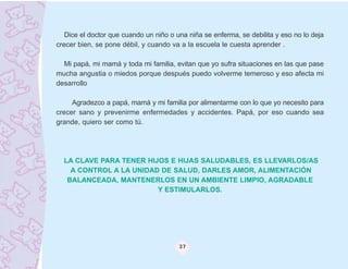 Dice el doctor que cuando un niño o una niña se enferma, se debilita y eso no lo deja
crecer bien, se pone débil, y cuando va a la escuela le cuesta aprender .

  Mi papá, mi mamá y toda mi familia, evitan que yo sufra situaciones en las que pase
mucha angustia o miedos porque después puedo volverme temeroso y eso afecta mi
desarrollo

     Agradezco a papá, mamá y mi familia por alimentarme con lo que yo necesito para
crecer sano y prevenirme enfermedades y accidentes. Papá, por eso cuando sea
grande, quiero ser como tú.




  LA CLAVE PARA TENER HIJOS E HIJAS SALUDABLES, ES LLEVARLOS/AS
    A CONTROL A LA UNIDAD DE SALUD, DARLES AMOR, ALIMENTACIÓN
   BALANCEADA, MANTENERLOS EN UN AMBIENTE LIMPIO, AGRADABLE
                         Y ESTIMULARLOS.




                                        37
 