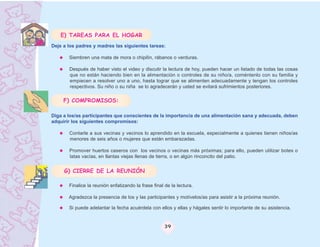 E) TAREAS PARA EL HOGAR
Deje a los padres y madres las siguientes tareas:

       Siembren una mata de mora o chipilìn, rábanos o verduras.

       Después de haber visto el video y discutir la lectura de hoy, pueden hacer un listado de todas las cosas
       que no están haciendo bien en la alimentación o controles de su niño/a, coméntenlo con su familia y
       empiecen a resolver uno a uno, hasta lograr que se alimenten adecuadamente y tengan los controles
       respectivos. Su niño o su niña se lo agradecerán y usted se evitará sufrimientos posteriores.

     F) COMPROMISOS:

Diga a los/as participantes que conscientes de la importancia de una alimentación sana y adecuada, deben
adquirir los siguientes compromisos:

       Contarle a sus vecinas y vecinos lo aprendido en la escuela, especialmente a quienes tienen niños/as
       menores de seis años o mujeres que están embarazadas.

       Promover huertos caseros con los vecinos o vecinas más próximas; para ello, pueden utilizar botes o
       latas vacías, en llantas viejas llenas de tierra, o en algún rinconcito del patio.


     G) CIERRE DE LA REUNIÓN

       Finalice la reunión enfatizando la frase final de la lectura.

       Agradezca la presencia de los y las participantes y motívelos/as para asistir a la próxima reunión.

       Si puede adelantar la fecha acuérdela con ellos y ellas y hágales sentir lo importante de su asistencia.


                                                     39
 