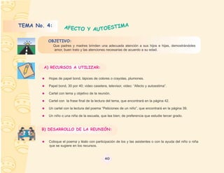 TEMA No. 4:         AFECTO Y AUTOESTIMA

         OBJETIVO:
              Que padres y madres brinden una adecuada atención a sus hijos e hijas, demostrándoles
              amor, buen trato y las atenciones necesarias de acuerdo a su edad.




        A) RECURSOS A UTILIZAR:

          Hojas de papel bond, lápices de colores o crayolas, plumones.

          Papel bond, 30 por 40; video casetera, televisor, video: “Afecto y autoestima”.

          Cartel con tema y objetivo de la reunión.

          Cartel con la frase final de la lectura del tema, que encontrará en la página 42.

          Un cartel con la lectura del poema “Peticiones de un niño”, que encontrará en la página 39.

          Un niño o una niña de la escuela, que lea bien; de preferencia que estudie tercer grado.



       B) DESARROLLO DE LA REUNIÓN:


          Coloque el poema y léalo con participación de los y las asistentes o con la ayuda del niño o niña
          que se sugiere en los recursos.


                                               40
 