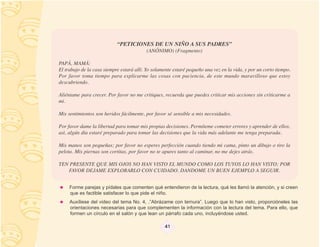 “PETICIONES DE UN NIÑO A SUS PADRES”
                                          (ANÓNIMO) (Fragmento)

PAPÁ, MAMÁ:
El trabajo de la casa siempre estará allí. Yo solamente estaré pequeño una vez en la vida, y por un corto tiempo.
Por favor toma tiempo para explicarme las cosas con paciencia, de este mundo maravilloso que estoy
descubriendo.

Aliéntame para crecer. Por favor no me critiques, recuerda que puedes criticar mis acciones sin criticarme a
mi.

Mis sentimientos son heridos fácilmente, por favor sé sensible a mis necesidades.

Por favor dame la libertad para tomar mis propias decisiones. Permíteme cometer errores y aprender de ellos,
asì, algún día estaré preparado para tomar las decisiones que la vida más adelante me tenga preparada.

Mis manos son pequeñas; por favor no esperes perfección cuando tiendo mi cama, pinto un dibujo o tiro la
pelota. Mis piernas son cortitas, por favor no te apures tanto al caminar, no me dejes atrás.

TEN PRESENTE QUE MIS OJOS NO HAN VISTO EL MUNDO COMO LOS TUYOS LO HAN VISTO; POR
   FAVOR DEJAME EXPLORARLO CON CUIDADO. DANDOME UN BUEN EJEMPLO A SEGUIR.


     Forme parejas y pídales que comenten qué entendieron de la lectura, qué les llamó la atención, y si creen
     que es factible satisfacer lo que pide el niño.
     Auxíliese del video del tema No. 4, .”Abrázame con ternura”. Luego que lo han visto, proporcióneles las
     orientaciones necesarias para que complementen la información con la lectura del tema. Para ello, que
     formen un círculo en el salón y que lean un párrafo cada uno, incluyéndose usted.

                                                   41
 
