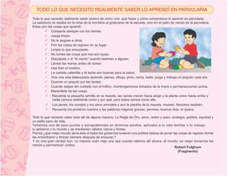 TODO LO QUE NECESITO REALMENTE SABER LO APRENDÍ EN PARVULARIA
Todo lo que necesito realmente saber acerca de cómo vivir, qué hacer y cómo comportarse lo aprendí en parvularia.
La sabiduría no estaba en la cima de la montaña al graduarse de la escuela, sino en el patio de recreo de la parvularia.
Estas son las cosas que aprendí:
            Comparte siempre con los demás.
            Juega limpio.
            No le pegues a otros.
            Pon las cosas de regreso en su lugar.
            Limpia lo que ensuciaste.
            No tomes las cosas que nos son tuyas.
            Discúlpate o dí “lo siento” cuando lastimes a alguien.
            Lávate las manos antes de comer.
            Usa bien el inodoro.
            La comida calientita y la leche son buenas para la salud.
            Vive una vida balanceada aprende, piensa, dibuja, pinta, canta, baila, juega y trabaja un poquito cada día.
            Duerme un poquito por las tardes.
            Cuando salgas ten cuidado con el tráfico, mantengamonos tomados de la mano y permanezcamos juntos.
            Maravíllate de las cosas.
             Recuerda la pequeña semilla en la maceta, las raíces crecen hacia abajo y la planta crece hacia arriba y
             nadie conoce realmente como y por qué, pero todos somos como ella.
             Los peces, los conejos y los otros animales y aun la plantita de la maceta, mueren. Nosotros también.
             Recuerda los primeros cuentos y las palabras mágicas gracias, permiso, buenos días, te quiero.

Todo lo que necesito saber esta allí de alguna manera. La Regla de Oro, amor, orden y aseo, ecología, política, equidad y
un estilo sano de vida.
Tomemos uno de esos puntos y extrapolémoslo en términos adultos, aplícalos a tu vida familiar o tu trabajo,
tu gobierno o tu mundo y se mantienen válidos, claros y firmes.
Piensa ¿qué mejor mundo sería éste si todos los gobiernos tuvieran una política básica de poner las cosas de regreso donde
las encontraron y limpiar siempre después de ensuciar.?
Y es una gran verdad aún, no importa cuán viejo uno sea cuando salimos allí afuera, al mundo; es mejor tomarnos las
manos y permanecer unidos.
                                                                                                 Robert Fulghum
                                                                                                   (Fragmento)
 