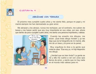 C) LECTURA No. 4:


                     ABRÁZAME CON TERNURA

  El próximo mes cumpliré cuatro años y me siento feliz, porque mi papá y mi
mamá siempre me han demostrado su gran amor.
  Me abrazan y los abrazo, nunca me rechazan, por el contrario, me cubren de
besos y me hacen sentir que soy muy importante en sus vidas, por eso, ahora
que dentro de poco cumpliré cuatro años, me siento una persona importante y valiosa.
                    Miren, esa              Cuando les enseño mis dibujos, me
                 soy yo, me dibujó
                    alejandro             dicen: ¡Qué lindo dibujo hiciste! y yo les
                                          digo que es la fotografía de mi mamá, ella
                                          me da un beso y la pone en la pared.
                                            Muy orgullosa le dice a la gente que
                                          visita la casa: “Esa soy yo, mi hijo Alejandro
                                          me dibujó.
                                            ¿Verdad que es bien linda? La gente se
                                          ríe y ella me vuelve a ver con unos ojos
                                          llenos de amor, y siento que no hay nada
                                          en el mundo más valioso para mí.

                                     42
 