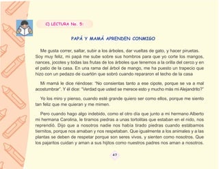 C) LECTURA No. 5:


                  PAPÁ Y MAMÁ APRENDEN CONMIGO

   Me gusta correr, saltar, subir a los árboles, dar vueltas de gato, y hacer piruetas.
Soy muy feliz, mi papá me sube sobre sus hombros para que yo corte los mangos,
nances, jocotes y todas las frutas de los árboles que tenemos a la orilla del cerco y en
el patio de la casa. En una rama del árbol de mango, me ha puesto un trapecio que
hizo con un pedazo de cuartón que sobró cuando repararon el techo de la casa

  Mi mamá le dice riéndose: “No consientas tanto a ese cipote, porque se va a mal
acostumbrar”. Y él dice: “Verdad que usted se merece esto y mucho más mi Alejandrito?”

   Yo los miro y pienso, cuando esté grande quiero ser como ellos, porque me siento
tan feliz que me quieran y me mimen.

   Pero cuando hago algo indebido, como el otro día que junto a mi hermano Alberto
mi hermana Carolina, le tiramos piedras a unas tortolitas que estaban en el nido, nos
reprendió. Dijo que a nosotros nadie nos había tirado piedras cuando estábamos
tiernitos, porque nos amaban y nos respetaban. Que igualmente a los animales y a las
plantas se deben de respetar porque son seres vivos, y sienten como nosotros. Que
los pajaritos cuidan y aman a sus hijitos como nuestros padres nos aman a nosotros.

                                        47
 