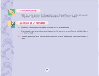 F) COMPROMISOS:

 Hable con padres o madres de niños y niñas menores de seis años, que no asisten a la escuela;
 comparta las experiencias y ayúdeles en la delicada tarea de ser padres y madres.



G) CIERRE DE LA REUNIÓN

 Reflexione brevemente sobre la frase final de la lectura de esta reunión.

 Expréseles lo importante que es su participación en las reuniones en beneficio de sus hijos, hijas y
 de la comunidad.

 Invíteles a participar en la próxima reunión y anticipe la fecha si es posible, o decídala con ellos y
 ellas.




                                      56
 