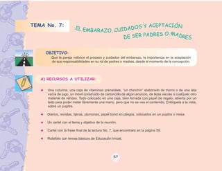 TEMA No. 7:                                   S Y ACEPTACIÓN
                        EL EMB
                               ARAZO, CUIDADO
                                                   DRES O MADRE
                                         DE SER PA             S

     OBJETIVO:
       Que la pareja valorice el proceso y cuidados del embarazo, la importancia en la aceptación
       de sus responsabilidades en su rol de padres o madres, desde el momento de la concepción.




   A) RECURSOS A UTILIZAR:

     Una cuturina, una caja de vitaminas prenatales, “un chinchín” elaborado de morro o de una lata
     vacía de jugo, un móvil construido de cartoncillo de algún anuncio, de latas vacías o cualquier otro
     material de rehúso. Todo colocado en una caja, bien forrada con papel de regalo, abierta por un
     lado para poder meter libremente una mano, pero que no se vea el contenido. Colóquela a la vista,
     sobre un pupitre.

     Diarios, revistas, tijeras, plumones, papel bond en pliegos, colocados en un pupitre o mesa.

     Un cartel con el tema y objetivo de la reunión.

     Cartel con la frase final de la lectura No. 7, que encontrará en la página 59.

     Rotafolio con temas básicos de Educación Inicial.




                                                  57
 