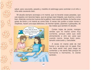 salud, para vacunarla, pesarla y medirle el estómago para controlar si el niño o
niña está creciendo bien.
   Mi abuela siempre aconseja a mi mamá, que no levante cosas pesadas, que
use zapatos con tacones bajos, que se ponga ropa holgada, que duerma y coma
bien. Además cocina los huevos de la gallina, hace sopa de frijoles, le hecha unas
gotas de limón y mi mamá se come todo. A veces van juntas a cortar moras o
chipilines, hacen una sopa deliciosa y le hechan ejotes, pipianes o güisquiles, de
                                           las matas que sembró mi abuelo.
                   Debes de
            tomar sopa de moras,                 Cortan hojas de jocote, mangos
          de chipilín y espinacas para
                                              verdes que mi mamá come muy
            que tengas suficiente
                     hierro                   contenta, porque sabe que está
                                              alimentando a otro ser, para que
                                              cuando nazca, tenga buen peso,
                                              tamaño adecuado y saludable.
                                                 A veces mi mamá está de mal
                                              humor y se enoja con mi papá. Eso
                                              me hace sentir mal; pero luego se
                                              contentan y me siento feliz porque mi
                                              hermanita o hermanito, lo siente
                                              también.



                                         60
 