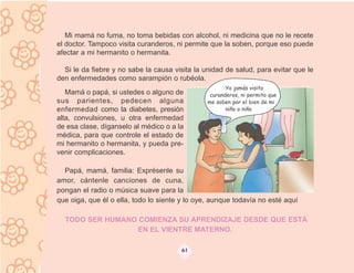 Mi mamá no fuma, no toma bebidas con alcohol, ni medicina que no le recete
el doctor. Tampoco visita curanderos, ni permite que la soben, porque eso puede
afectar a mi hermanito o hermanita.

  Si le da fiebre y no sabe la causa visita la unidad de salud, para evitar que le
den enfermedades como sarampión o rubéola.
                                                       Yo jamás visito
   Mamá o papá, si ustedes o alguno de           curanderos, ni permito que
sus parientes, pedecen alguna                   me soben por el bien de mi
enfermedad como la diabetes, presión                   niño o niña
alta, convulsiones, u otra enfermedad
de esa clase, díganselo al médico o a la
médica, para que controle el estado de
mi hermanito o hermanita, y pueda pre-
venir complicaciones.

  Papá, mamá, familia: Exprésenle su
amor, cántenle canciones de cuna,
pongan el radio o música suave para la
que oiga, que él o ella, todo lo siente y lo oye, aunque todavía no esté aquí

  TODO SER HUMANO COMIENZA SU APRENDIZAJE DESDE QUE ESTÁ
                  EN EL VIENTRE MATERNO.

                                       61
 