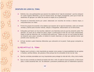 DESPUÉS DE LEIDO EL TEMA:

     Solicite a los y las participantes que sacaron los objetos de la “caja de sorpresas”, que los coloquen
     en cuatro lugares diferentes y que de manera breve, les hagan propaganda, para que el resto de
     asistentes se agrupen con elllos de acuerdo al objeto de su preferencia;

     Presente la historieta hecha por usted, elaborada con recortes de revista o diarios viejos, e
     interprétandola con ellas;

     Forme los grupos de acuerdo a los objetos que sacaron de la caja de sorpresas, cada uno tomará
     revistas y diarios para recortar noticias, dibujos o fotografías, relacionados con el tema leído;

     Indíqueles qué hacer con los recortes: elaboren una historieta como la que les presentó usted. Por
     ejemplo: Un aviso de la unidad de salud, pegar a continuación la foto de una mujer embarazada,
     luego un bote de vitaminas, etc. La historia que podría ser: ”Había una vez, en una unidad de salud,
     se presentó para pasar consulta, el médico le recetó vitaminas y le dijo que además tenían que
     ponerle unas vacunas, etc.”;

     Al final, tendrán cuatro historias diferentes que colocarán en la pared. Cada grupo comparte su
     historia.


  D) RECAPITULE EL TEMA:

     Dígales que lo primero y más importante es aceptar como pareja, la responsabilidad de ser padres
     o madres, sentirse felices, dar gracias a Dios porque les ha concedido el don de dar vida;

     Que los controles prenatales son muy importantes para proteger la vida del niño, niña y de la madre;

     Que en esos controles se detecta el estado del niño o niña: Si está en buena posición, si tiene buen
     peso, si está creciendo bien, etc. Se detectan y previenen problemas para un tratamiento oportuno;


                                           62
 