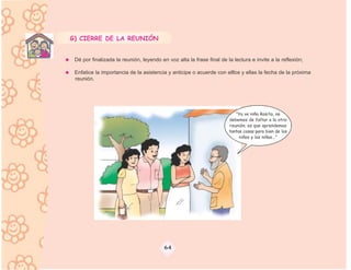 G) CIERRE DE LA REUNIÓN


 Dé por finalizada la reunión, leyendo en voz alta la frase final de la lectura e invite a la reflexión;

 Enfatice la importancia de la asistencia y anticipe o acuerde con elllos y ellas la fecha de la próxima
 reunión.




                                                                         “Ya ve niña Rosita, no
                                                                      debemos de faltar a la otra
                                                                      reunión; es que aprendemos
                                                                      tantas cosas para bien de los
                                                                           niños y las niñas...”




                                         64
 