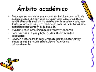 Ámbito académico   Preocuparse por los temas escolares. Hablar con el niño de sus progresos, dificultades e inquietudes escolares. Debe percibir interés real de los padres por lo escolar y que, por tanto, valoran en su justa medida no sólo los resultados sino también el esfuerzo y la dedicación. Ayudarle en la resolución de las tareas y deberes. Facilitar que el lugar y hábitos de estudio sean los adecuados. Revisar e interesarse regularmente por los materiales y trabajos que se hacen en el colegio. Valorarlos adecuadamente. 