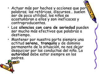 Actuar más por hechos y acciones que por palabras; las retóricas, discursos… suelen ser de poca utilidad, los niños se acostumbran a ellos y son ineficaces y contraproducentes. Los  silencios con cara de seriedad  pueden ser mucho más efectivos que palabras a destiempo. Mantener por nuestra parte siempre una actitud  serena, tranquila  y de dominio permanente de la situación, no nos dejar desquiciar por las conductas del niño. La  autoridad  debe estar siempre en los padres. 