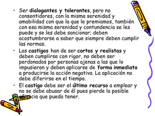 Ser  dialogantes y tolerantes , pero no consentidores, con la misma serenidad y amabilidad con que la que le premiamos, también con esa misma serenidad y contundencia se les puede y se les debe sancionar; deben acostumbrarse a saber que siempre deben cumplir las normas.  Los  castigos  han de ser  cortos y realistas  y deben cumplirse con rigor, no deben ser perdonados por personas ajenas a las que lo impusieron y deben aplicarse de  forma   inmediata  a producirse la acción negativa. La aplicación no debe diferirse en el tiempo. El  castigo  debe ser el  último recurso  a emplear y no se debe abusar de él pues pierde la posible eficacia que pueda tener. 