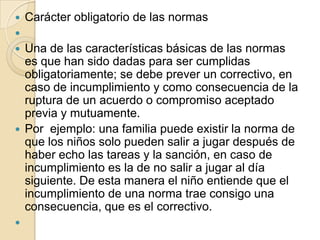    Carácter obligatorio de las normas

 Una de las características básicas de las normas
  es que han sido dadas para ser cumplidas
  obligatoriamente; se debe prever un correctivo, en
  caso de incumplimiento y como consecuencia de la
  ruptura de un acuerdo o compromiso aceptado
  previa y mutuamente.
 Por ejemplo: una familia puede existir la norma de
  que los niños solo pueden salir a jugar después de
  haber echo las tareas y la sanción, en caso de
  incumplimiento es la de no salir a jugar al día
  siguiente. De esta manera el niño entiende que el
  incumplimiento de una norma trae consigo una
  consecuencia, que es el correctivo.

 