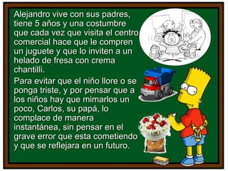 Alejandro vive con sus padres,Alejandro vive con sus padres,
tiene 5 años y una costumbretiene 5 años y una costumbre
que cada vez que visita el centroque cada vez que visita el centro
comercial hace que le comprencomercial hace que le compren
un juguete y que lo inviten a unun juguete y que lo inviten a un
helado de fresa con cremahelado de fresa con crema
chantilli.chantilli.
Para evitar que el niño llore o sePara evitar que el niño llore o se
ponga triste, y por pensar que aponga triste, y por pensar que a
los niños hay que mimarlos unlos niños hay que mimarlos un
poco, Carlos, su papá, lopoco, Carlos, su papá, lo
complace de maneracomplace de manera
instantánea, sin pensar en elinstantánea, sin pensar en el
grave error que esta cometiendograve error que esta cometiendo
y que se reflejara en un futuro.y que se reflejara en un futuro.
 