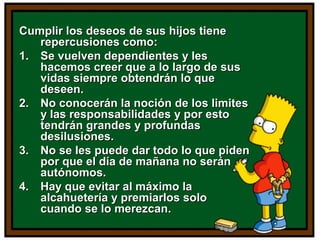 Cumplir los deseos de sus hijos tieneCumplir los deseos de sus hijos tiene
repercusiones como:repercusiones como:
1.1. Se vuelven dependientes y lesSe vuelven dependientes y les
hacemos creer que a lo largo de sushacemos creer que a lo largo de sus
vidas siempre obtendrán lo quevidas siempre obtendrán lo que
deseen.deseen.
2.2. No conocerán la noción de los limitesNo conocerán la noción de los limites
y las responsabilidades y por estoy las responsabilidades y por esto
tendrán grandes y profundastendrán grandes y profundas
desilusiones.desilusiones.
3.3. No se les puede dar todo lo que pidenNo se les puede dar todo lo que piden
por que el día de mañana no seránpor que el día de mañana no serán
autónomos.autónomos.
4.4. Hay que evitar al máximo laHay que evitar al máximo la
alcahuetería y premiarlos soloalcahuetería y premiarlos solo
cuando se lo merezcan.cuando se lo merezcan.
 