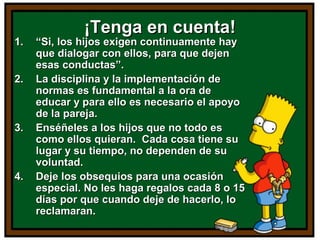 ¡Tenga en cuenta!¡Tenga en cuenta!
1.1. ““Si, los hijos exigen continuamente haySi, los hijos exigen continuamente hay
que dialogar con ellos, para que dejenque dialogar con ellos, para que dejen
esas conductas”.esas conductas”.
2.2. La disciplina y la implementación deLa disciplina y la implementación de
normas es fundamental a la ora denormas es fundamental a la ora de
educar y para ello es necesario el apoyoeducar y para ello es necesario el apoyo
de la pareja.de la pareja.
3.3. Enséñeles a los hijos que no todo esEnséñeles a los hijos que no todo es
como ellos quieran. Cada cosa tiene sucomo ellos quieran. Cada cosa tiene su
lugar y su tiempo, no dependen de sulugar y su tiempo, no dependen de su
voluntad.voluntad.
4.4. Deje los obsequios para una ocasiónDeje los obsequios para una ocasión
especial. No les haga regalos cada 8 o 15especial. No les haga regalos cada 8 o 15
días por que cuando deje de hacerlo, lodías por que cuando deje de hacerlo, lo
reclamaran.reclamaran.
 