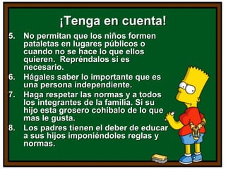 ¡Tenga en cuenta!¡Tenga en cuenta!
5.5. No permitan que los niños formenNo permitan que los niños formen
pataletas en lugares públicos opataletas en lugares públicos o
cuando no se hace lo que elloscuando no se hace lo que ellos
quieren. Repréndalos si esquieren. Repréndalos si es
necesario.necesario.
6.6. Hágales saber lo importante que esHágales saber lo importante que es
una persona independiente.una persona independiente.
7.7. Haga respetar las normas y a todosHaga respetar las normas y a todos
los integrantes de la familia. Si sulos integrantes de la familia. Si su
hijo esta grosero cohíbalo de lo quehijo esta grosero cohíbalo de lo que
mas le gusta.mas le gusta.
8.8. Los padres tienen el deber de educarLos padres tienen el deber de educar
a sus hijos imponiéndoles reglas ya sus hijos imponiéndoles reglas y
normas.normas.
 