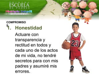 1. Honestidad
Actuare con
transparencia y
rectitud en todos y
cada uno de los actos
de mi vida, no tendré
secretos para con mis
padres y asumiré mis
errores.
COMPROMISO
S
 