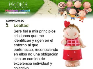 3. Lealtad
Seré fiel a mis principios
cristianos que me
identifican y rigen en el
entorno al que
pertenezco, reconociendo
en ellos no una obligación
sino un camino de
excelencia individual y
COMPROMISO
S
 