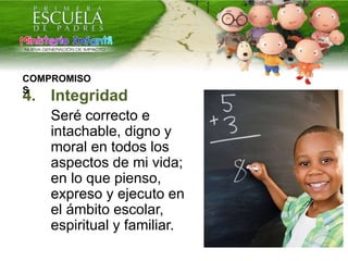 4. Integridad
Seré correcto e
intachable, digno y
moral en todos los
aspectos de mi vida;
en lo que pienso,
expreso y ejecuto en
el ámbito escolar,
espiritual y familiar.
COMPROMISO
S
 